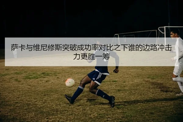 萨卡与维尼修斯突破成功率对比之下谁的边路冲击力更胜一筹
